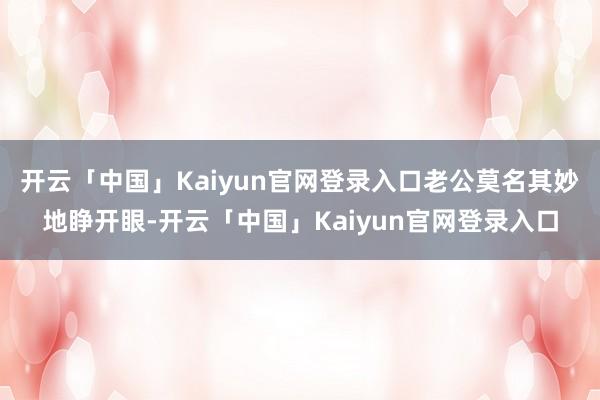 开云「中国」Kaiyun官网登录入口老公莫名其妙地睁开眼-开云「中国」Kaiyun官网登录入口