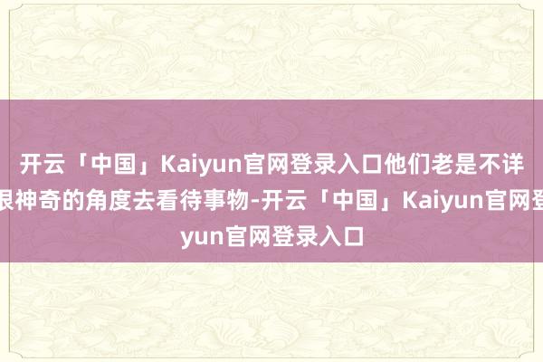 开云「中国」Kaiyun官网登录入口他们老是不详以一种很神奇的角度去看待事物-开云「中国」Kaiyun官网登录入口