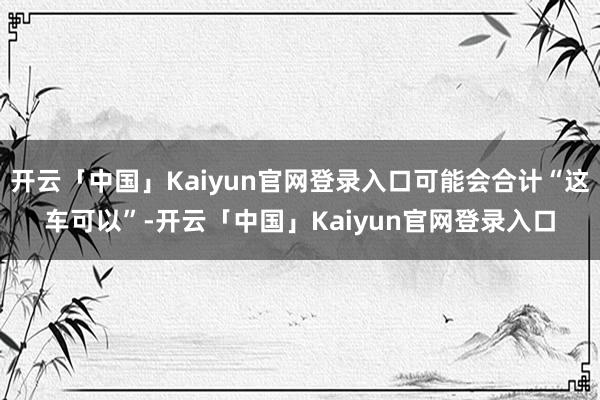 开云「中国」Kaiyun官网登录入口可能会合计“这车可以”-开云「中国」Kaiyun官网登录入口