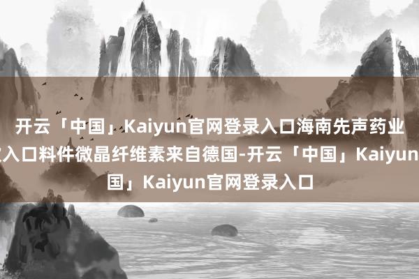 开云「中国」Kaiyun官网登录入口海南先声药业有限公司这次入口料件微晶纤维素来自德国-开云「中国」Kaiyun官网登录入口