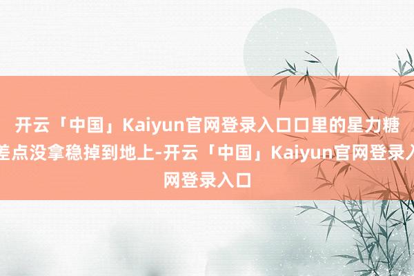 开云「中国」Kaiyun官网登录入口口里的星力糖都差点没拿稳掉到地上-开云「中国」Kaiyun官网登录入口