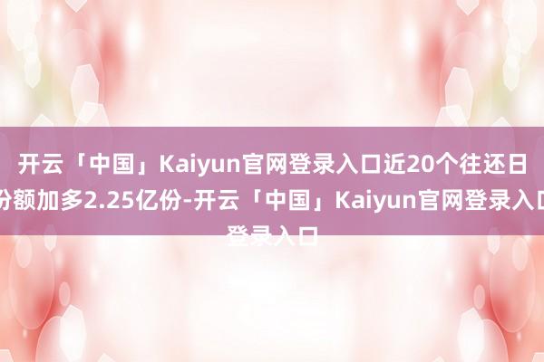 开云「中国」Kaiyun官网登录入口近20个往还日份额加多2.25亿份-开云「中国」Kaiyun官网登录入口