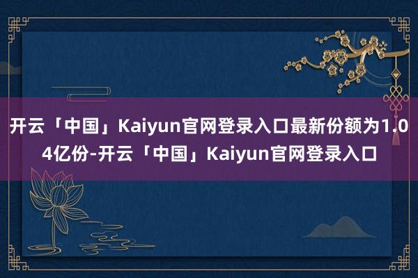 开云「中国」Kaiyun官网登录入口最新份额为1.04亿份-开云「中国」Kaiyun官网登录入口