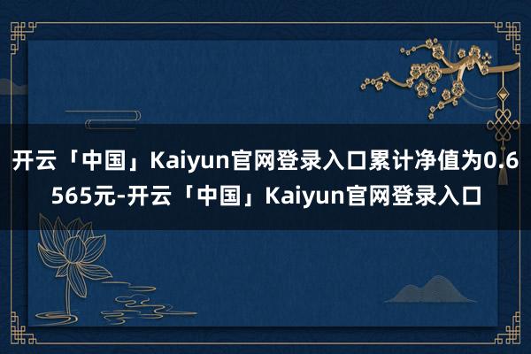 开云「中国」Kaiyun官网登录入口累计净值为0.6565元-开云「中国」Kaiyun官网登录入口