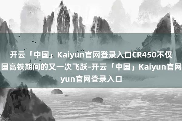 开云「中国」Kaiyun官网登录入口CR450不仅代表着中国高铁期间的又一次飞跃-开云「中国」Kaiyun官网登录入口