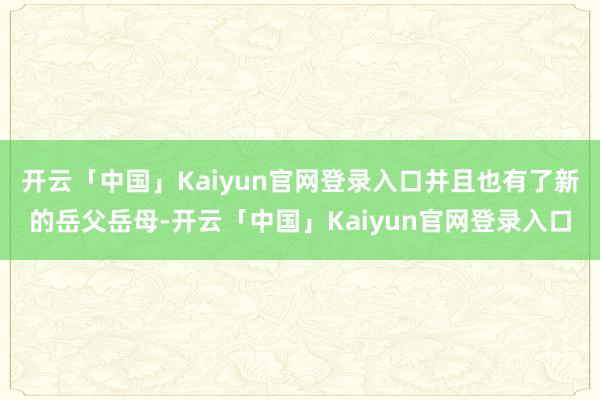 开云「中国」Kaiyun官网登录入口并且也有了新的岳父岳母-开云「中国」Kaiyun官网登录入口