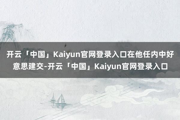 开云「中国」Kaiyun官网登录入口在他任内中好意思建交-开云「中国」Kaiyun官网登录入口