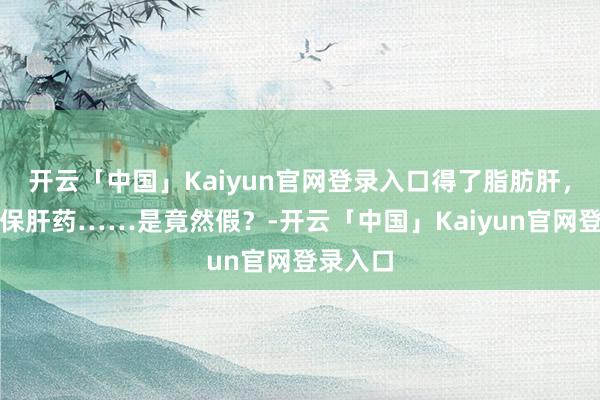 开云「中国」Kaiyun官网登录入口得了脂肪肝，就要吃保肝药……是竟然假？-开云「中国」Kaiyun官网登录入口