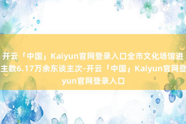 开云「中国」Kaiyun官网登录入口全市文化场馆进馆东谈主数6.17万余东谈主次-开云「中国」Kaiyun官网登录入口