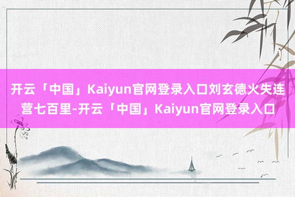 开云「中国」Kaiyun官网登录入口刘玄德火失连营七百里-开云「中国」Kaiyun官网登录入口