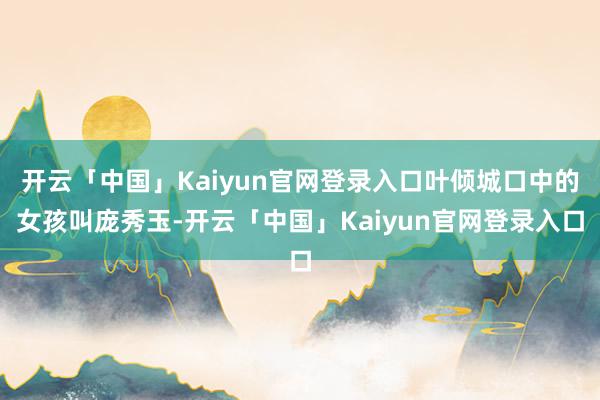 开云「中国」Kaiyun官网登录入口叶倾城口中的女孩叫庞秀玉-开云「中国」Kaiyun官网登录入口
