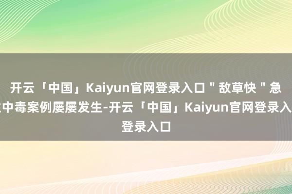 开云「中国」Kaiyun官网登录入口＂敌草快＂急性中毒案例屡屡发生-开云「中国」Kaiyun官网登录入口