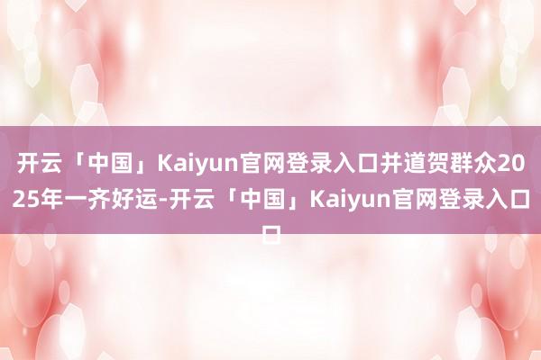 开云「中国」Kaiyun官网登录入口并道贺群众2025年一齐好运-开云「中国」Kaiyun官网登录入口