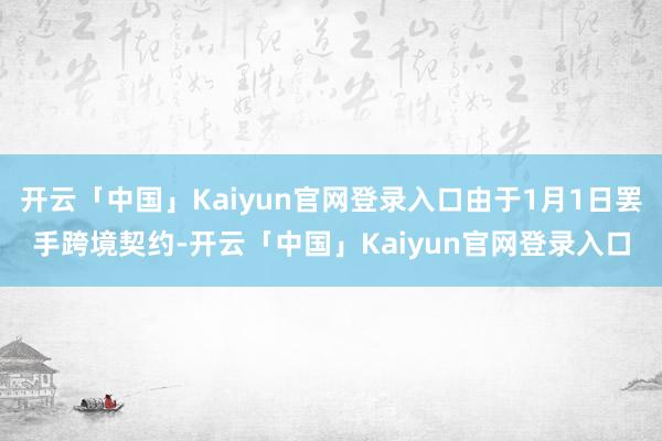 开云「中国」Kaiyun官网登录入口由于1月1日罢手跨境契约-开云「中国」Kaiyun官网登录入口
