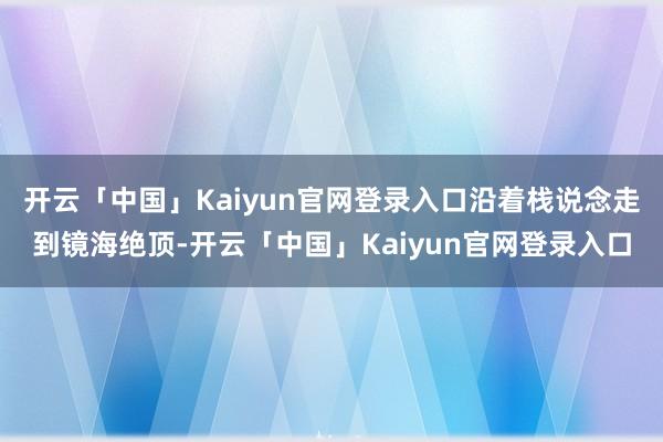 开云「中国」Kaiyun官网登录入口沿着栈说念走到镜海绝顶-开云「中国」Kaiyun官网登录入口