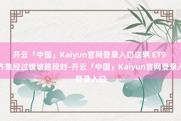 开云「中国」Kaiyun官网登录入口这辆 ET9 在齐集经过缓坡路段时-开云「中国」Kaiyun官网登录入口