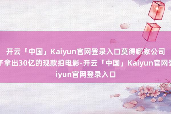 开云「中国」Kaiyun官网登录入口莫得哪家公司会一下子拿出30亿的现款拍电影-开云「中国」Kaiyun官网登录入口