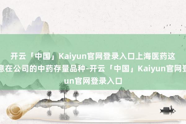 开云「中国」Kaiyun官网登录入口　　上海医药这次交往意在公司的中药存量品种-开云「中国」Kaiyun官网登录入口