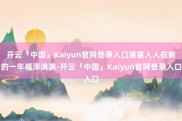 开云「中国」Kaiyun官网登录入口道喜人人在新的一年福泽满满-开云「中国」Kaiyun官网登录入口