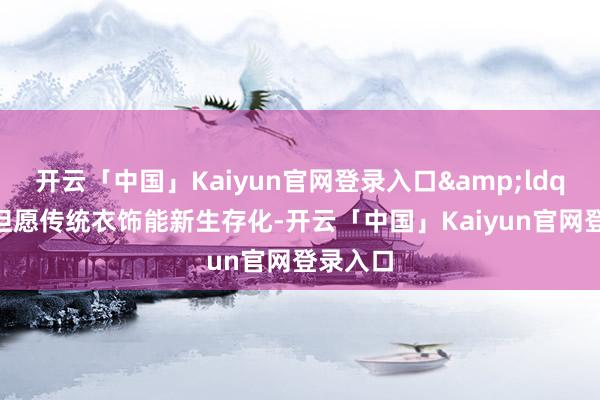 开云「中国」Kaiyun官网登录入口&ldquo;我但愿传统衣饰能新生存化-开云「中国」Kaiyun官网登录入口