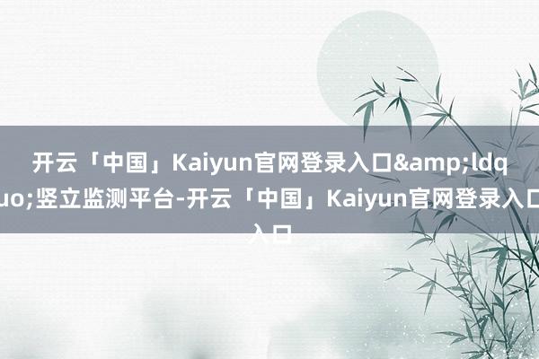 开云「中国」Kaiyun官网登录入口&ldquo;竖立监测平台-开云「中国」Kaiyun官网登录入口