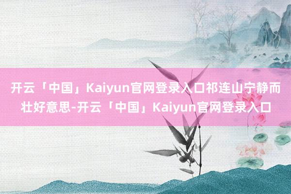 开云「中国」Kaiyun官网登录入口祁连山宁静而壮好意思-开云「中国」Kaiyun官网登录入口