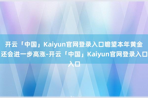 开云「中国」Kaiyun官网登录入口瞻望本年黄金还会进一步高涨-开云「中国」Kaiyun官网登录入口