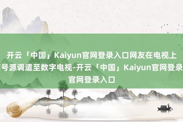 开云「中国」Kaiyun官网登录入口网友在电视上把信号源调遣至数字电视-开云「中国」Kaiyun官网登录入口