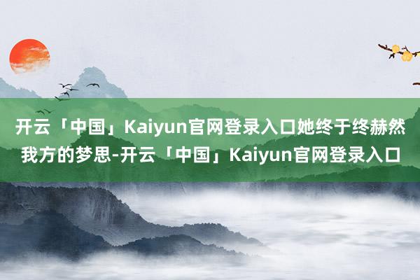 开云「中国」Kaiyun官网登录入口她终于终赫然我方的梦思-开云「中国」Kaiyun官网登录入口