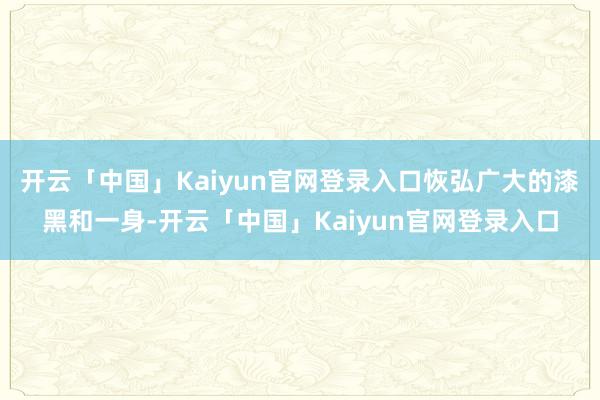 开云「中国」Kaiyun官网登录入口恢弘广大的漆黑和一身-开云「中国」Kaiyun官网登录入口