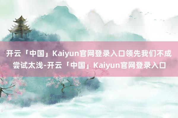 开云「中国」Kaiyun官网登录入口领先我们不成尝试太浅-开云「中国」Kaiyun官网登录入口