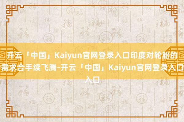 开云「中国」Kaiyun官网登录入口印度对轮胎的需求合手续飞腾-开云「中国」Kaiyun官网登录入口