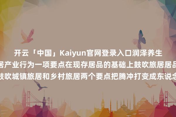 开云「中国」Kaiyun官网登录入口润泽养生下一步腾冲将把发展旅居产业行为一项要点在现存居品的基础上鼓吹旅居居品业态、方法翻新统筹鼓吹城镇旅居和乡村旅居两个要点把腾冲打变成东说念主东说念主向往的新兴旅居场所地让更多的东说念主来到腾冲、爱上腾冲、留在腾冲 发布于：云南省-开云「中国」Kaiyun官网登录入口
