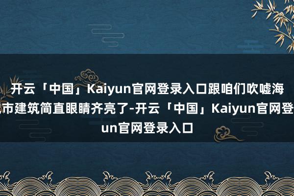 开云「中国」Kaiyun官网登录入口跟咱们吹嘘海外的城市建筑简直眼睛齐亮了-开云「中国」Kaiyun官网登录入口