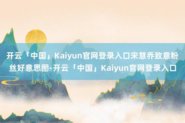 开云「中国」Kaiyun官网登录入口宋慧乔致意粉丝好意思图-开云「中国」Kaiyun官网登录入口