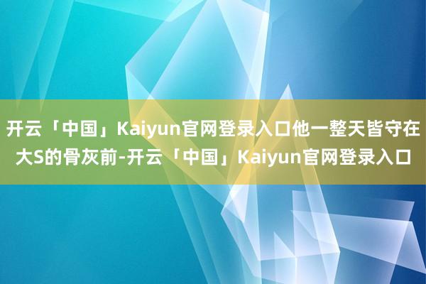 开云「中国」Kaiyun官网登录入口他一整天皆守在大S的骨灰前-开云「中国」Kaiyun官网登录入口
