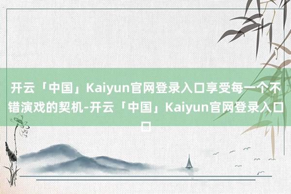 开云「中国」Kaiyun官网登录入口享受每一个不错演戏的契机-开云「中国」Kaiyun官网登录入口