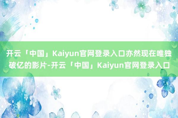 开云「中国」Kaiyun官网登录入口亦然现在唯独破亿的影片-开云「中国」Kaiyun官网登录入口