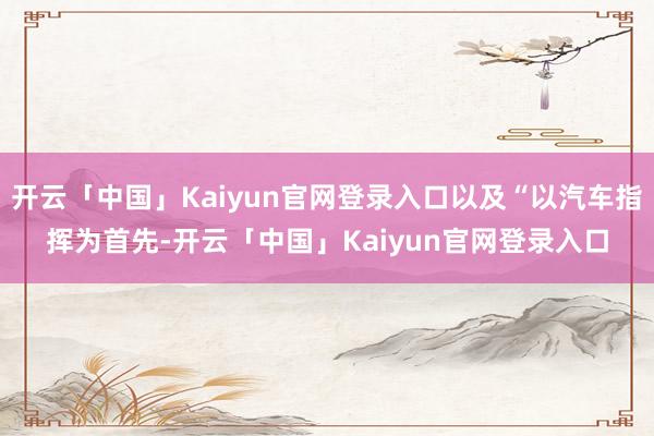 开云「中国」Kaiyun官网登录入口以及“以汽车指挥为首先-开云「中国」Kaiyun官网登录入口