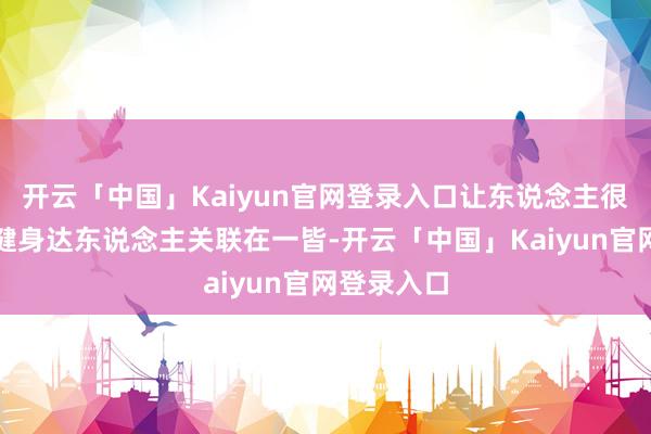 开云「中国」Kaiyun官网登录入口让东说念主很难将他与健身达东说念主关联在一皆-开云「中国」Kaiyun官网登录入口