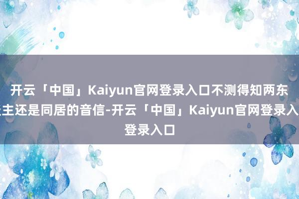 开云「中国」Kaiyun官网登录入口不测得知两东谈主还是同居的音信-开云「中国」Kaiyun官网登录入口