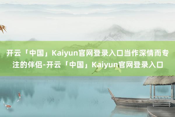 开云「中国」Kaiyun官网登录入口当作深情而专注的伴侣-开云「中国」Kaiyun官网登录入口