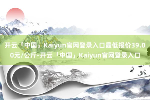 开云「中国」Kaiyun官网登录入口最低报价39.00元/公斤-开云「中国」Kaiyun官网登录入口