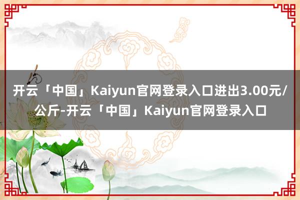 开云「中国」Kaiyun官网登录入口进出3.00元/公斤-开云「中国」Kaiyun官网登录入口