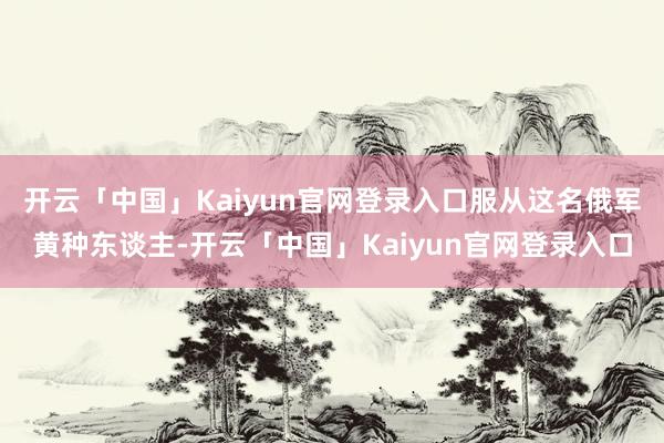 开云「中国」Kaiyun官网登录入口服从这名俄军黄种东谈主-开云「中国」Kaiyun官网登录入口