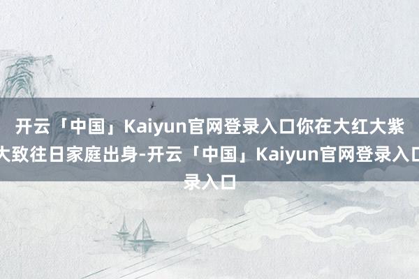 开云「中国」Kaiyun官网登录入口你在大红大紫大致往日家庭出身-开云「中国」Kaiyun官网登录入口