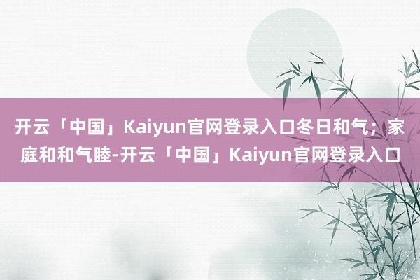 开云「中国」Kaiyun官网登录入口冬日和气；家庭和和气睦-开云「中国」Kaiyun官网登录入口