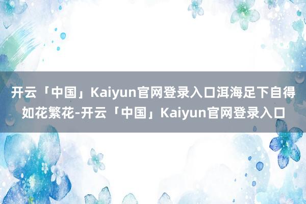 开云「中国」Kaiyun官网登录入口洱海足下自得如花繁花-开云「中国」Kaiyun官网登录入口