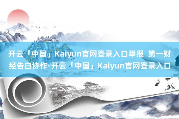 开云「中国」Kaiyun官网登录入口举报  第一财经告白协作-开云「中国」Kaiyun官网登录入口