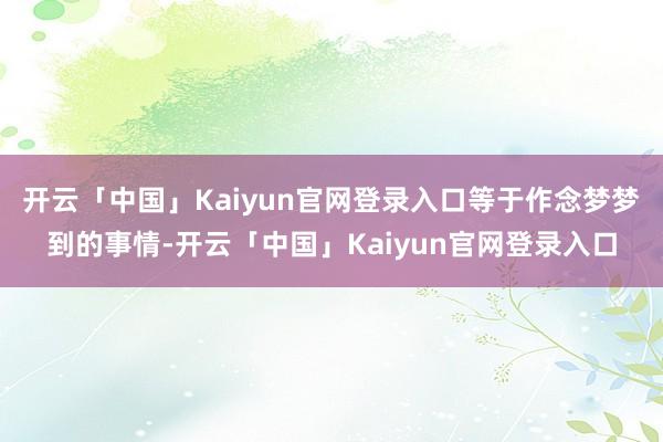 开云「中国」Kaiyun官网登录入口等于作念梦梦到的事情-开云「中国」Kaiyun官网登录入口